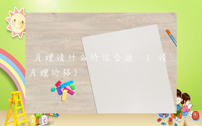 月嫂请什么价位合适 (请月嫂价格)